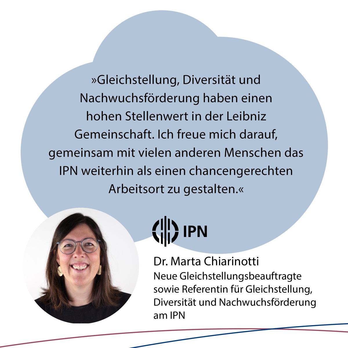 "Gleichstellung, Diversität und Nachwuchsförderung haben einen hohen Stellenwert in der Leibniz Gemeinschaft. ich freue mich darauf, gemeinsam mit vielen anderen Menschen das IPN weiterhin als einen chancengerechten Arbeitsort zu gestalten", DR. Marta Chiarinotti. Neue Gleichstellungsbeauftragte sowie Referentin für Gleichstellung, Diversität und Nachwuchsförderung am IPN.