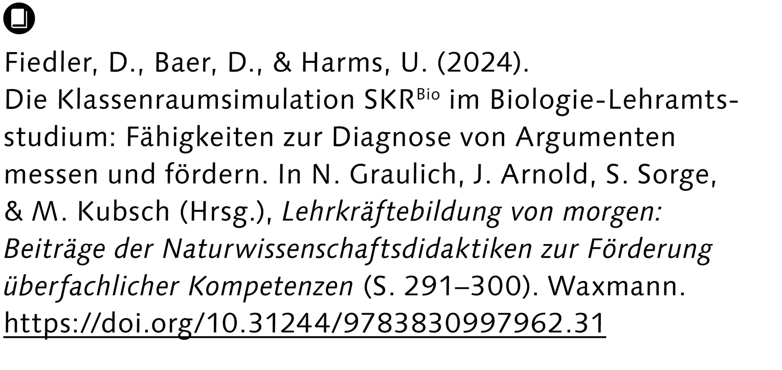 Fiedler, D., Baer, D., & Harms, U. (2024). Die Klassenraumsimulation SKRBio im Biologie-Lehramts- studium: Fähigkeiten zur Diagnose von Argumenten messen und fördern. In N. Graulich, J. Arnold, S. Sorge, & M. Kubsch (Hrsg.), Lehrkräftebildung von morgen: Beiträge der Naturwissenschaftsdidaktiken zur Förderung überfachlicher Kompetenzen (S. 291–300). Waxmann. https://doi.org/10.31244/9783830997962.31